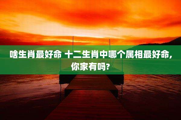 啥生肖最好命 十二生肖中哪个属相最好命,你家有吗?