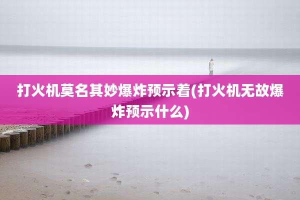打火机莫名其妙爆炸预示着(打火机无故爆炸预示什么)