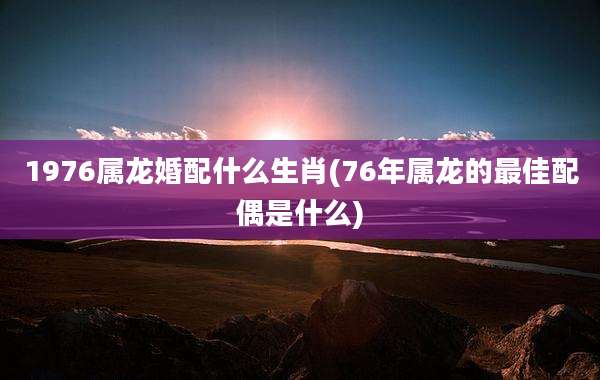 1976属龙婚配什么生肖(76年属龙的最佳配偶是什么)