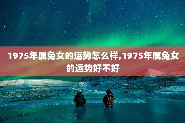 1975年属兔女的运势怎么样,1975年属兔女的运势好不好