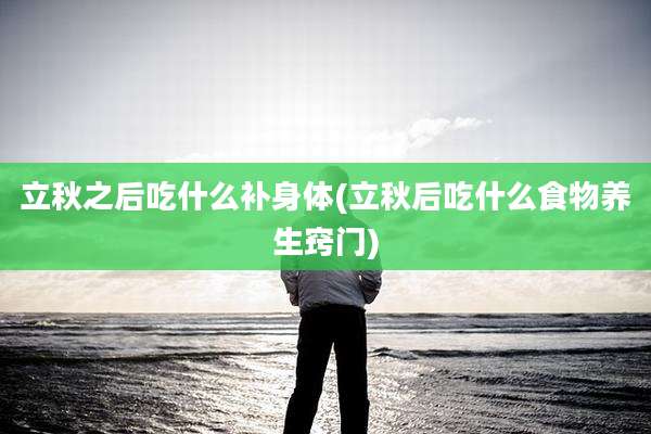 立秋之后吃什么补身体(立秋后吃什么食物养生窍门)