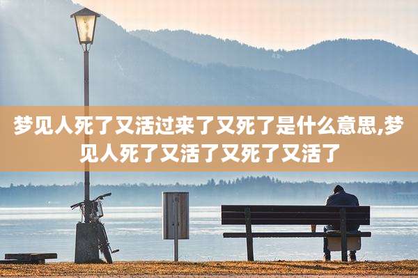 梦见人死了又活过来了又死了是什么意思,梦见人死了又活了又死了又活了