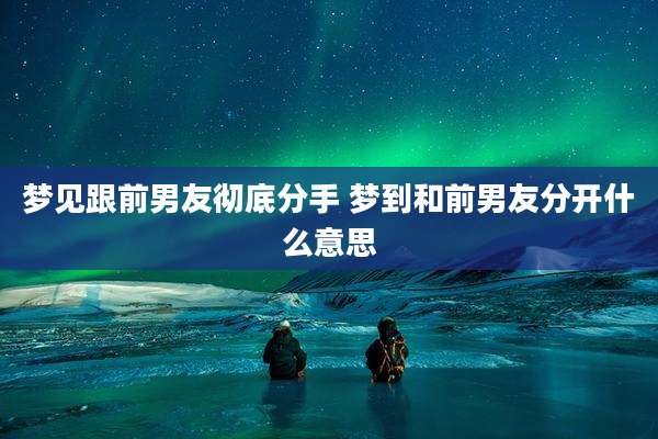 梦见跟前男友彻底分手 梦到和前男友分开什么意思