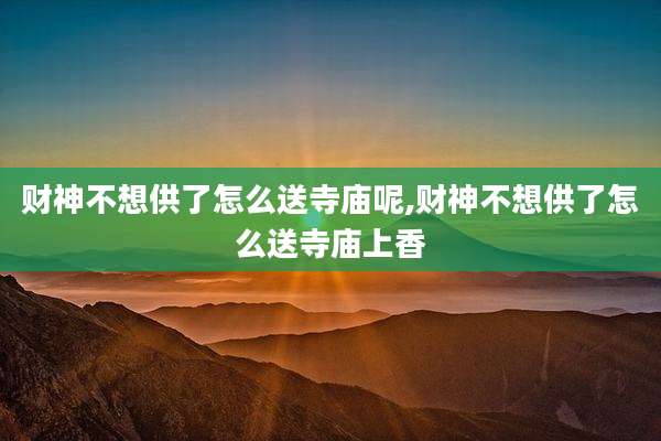 财神不想供了怎么送寺庙呢,财神不想供了怎么送寺庙上香