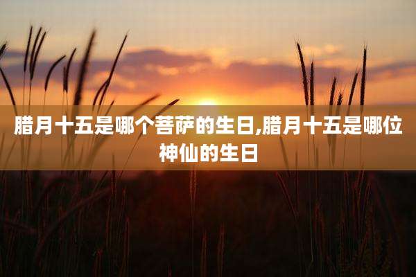 腊月十五是哪个菩萨的生日,腊月十五是哪位神仙的生日