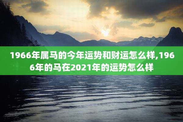 1966年属马的今年运势和财运怎么样,1966年的马在2021年的运势怎么样