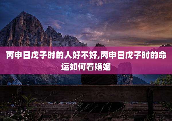 丙申日戊子时的人好不好,丙申日戊子时的命运如何看婚姻