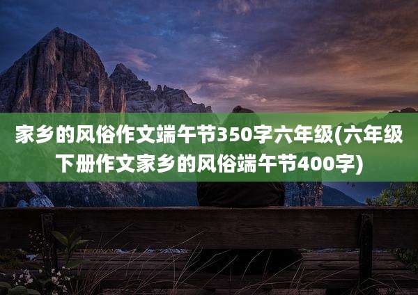 家乡的风俗作文端午节350字六年级(六年级下册作文家乡的风俗端午节400字)