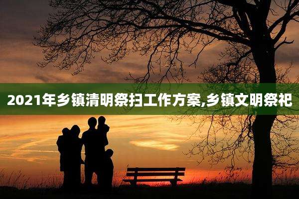 2021年乡镇清明祭扫工作方案,乡镇文明祭祀