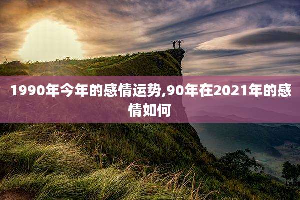 1990年今年的感情运势,90年在2021年的感情如何