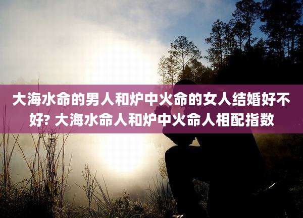 大海水命的男人和炉中火命的女人结婚好不好? 大海水命人和炉中火命人相配指数