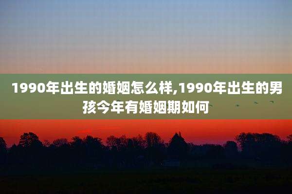 1990年出生的婚姻怎么样,1990年出生的男孩今年有婚姻期如何