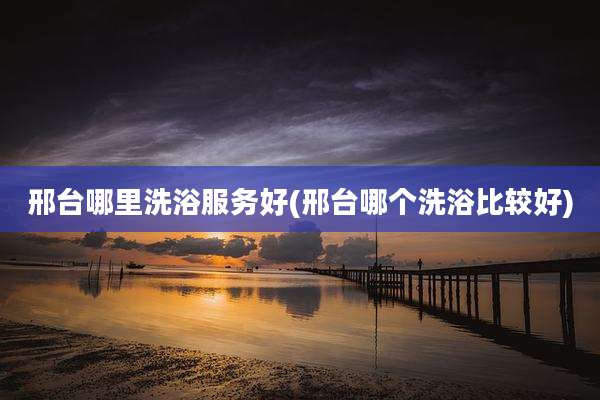 邢台哪里洗浴服务好(邢台哪个洗浴比较好)