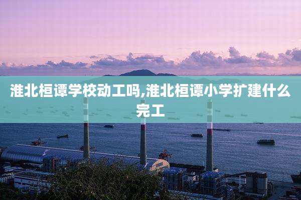 淮北桓谭学校动工吗,淮北桓谭小学扩建什么完工