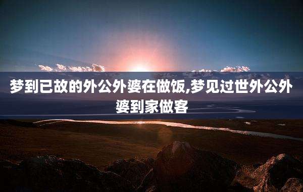 梦到已故的外公外婆在做饭,梦见过世外公外婆到家做客