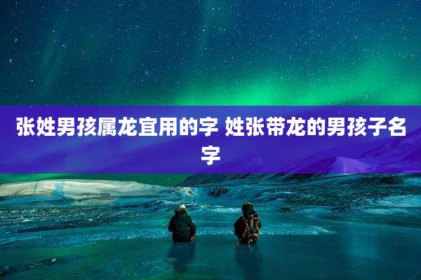 张姓男孩属龙宜用的字 姓张带龙的男孩子名字