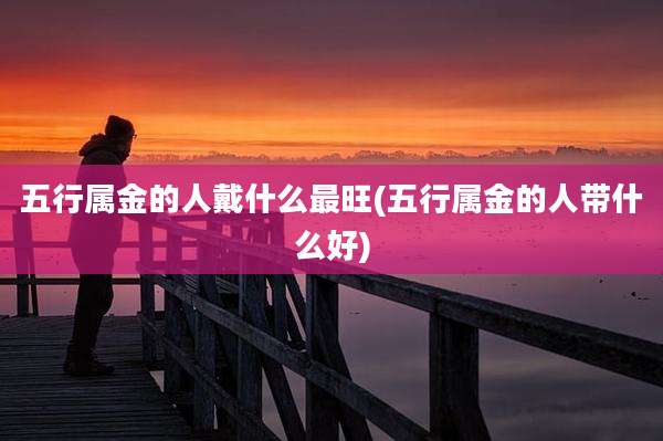 五行属金的人戴什么最旺(五行属金的人带什么好)