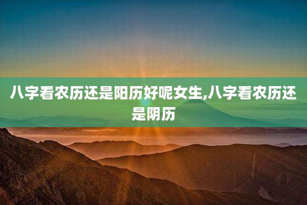 八字看农历还是阳历好呢女生,八字看农历还是阴历