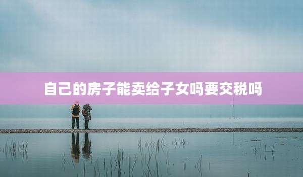 自己的房子能卖给子女吗要交税吗