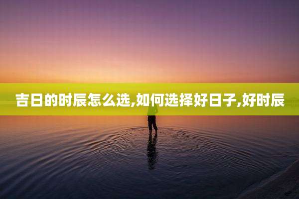 吉日的时辰怎么选,如何选择好日子,好时辰
