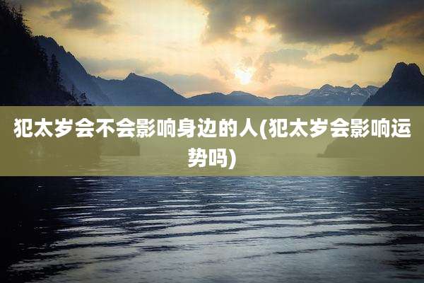 犯太岁会不会影响身边的人(犯太岁会影响运势吗)
