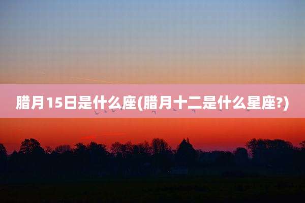 腊月15日是什么座(腊月十二是什么星座?)