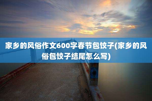 家乡的风俗作文600字春节包饺子(家乡的风俗包饺子结尾怎么写)