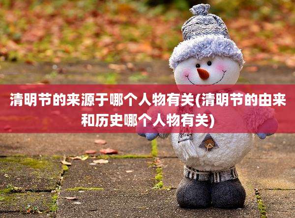 清明节的来源于哪个人物有关(清明节的由来和历史哪个人物有关)