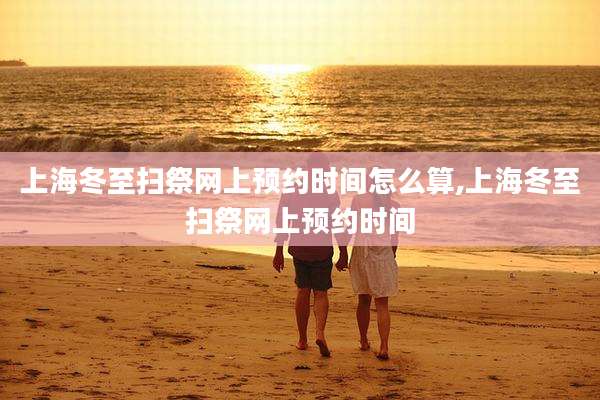 上海冬至扫祭网上预约时间怎么算,上海冬至扫祭网上预约时间