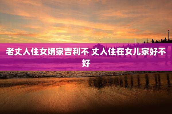 老丈人住女婿家吉利不 丈人住在女儿家好不好