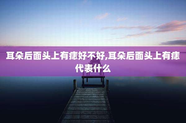 耳朵后面头上有痣好不好,耳朵后面头上有痣代表什么