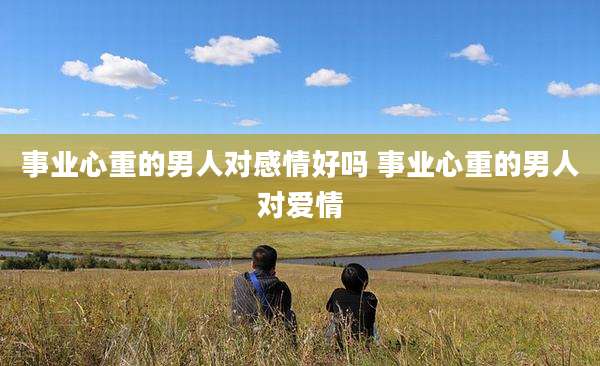 事业心重的男人对感情好吗 事业心重的男人对爱情