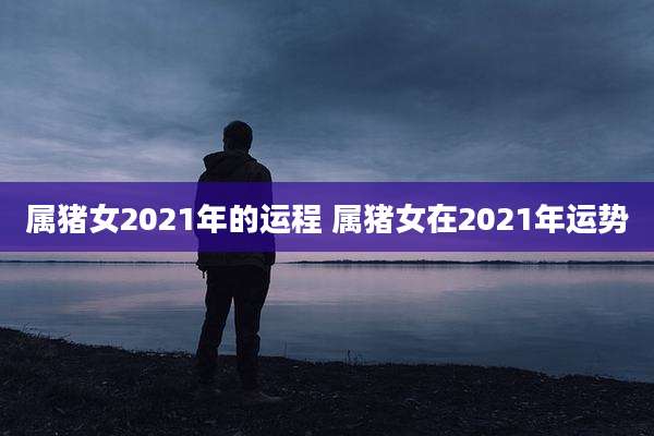 属猪女2021年的运程 属猪女在2021年运势