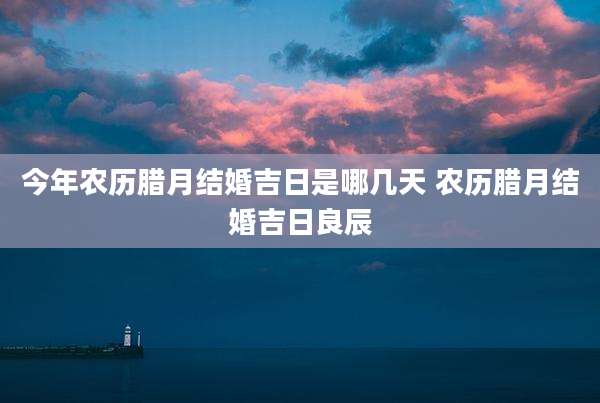今年农历腊月结婚吉日是哪几天 农历腊月结婚吉日良辰