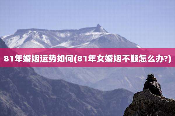 81年婚姻运势如何(81年女婚姻不顺怎么办?)
