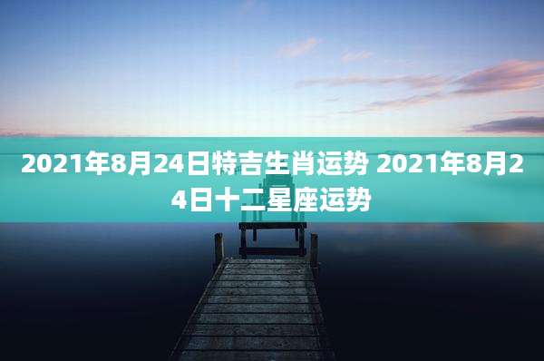 2021年8月24日特吉生肖运势 2021年8月24日十二星座运势