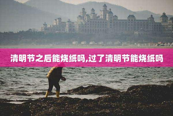 清明节之后能烧纸吗,过了清明节能烧纸吗