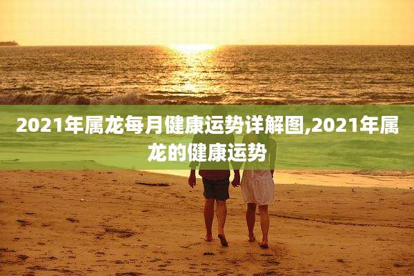 2021年属龙每月健康运势详解图,2021年属龙的健康运势