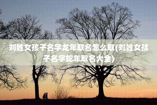 刘姓女孩子名字龙年取名怎么取(刘姓女孩子名字蛇年取名大全)