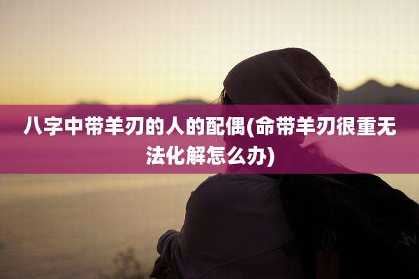 八字中带羊刃的人的配偶(命带羊刃很重无法化解怎么办)