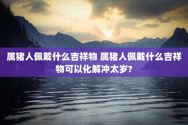 属猪人佩戴什么吉祥物 属猪人佩戴什么吉祥物可以化解冲太岁?