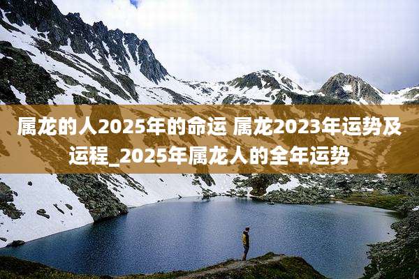 属龙的人2025年的命运 属龙2023年运势及运程_2025年属龙人的全年运势