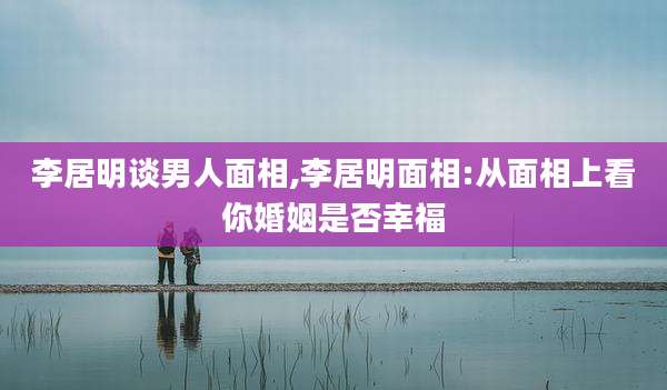 李居明谈男人面相,李居明面相:从面相上看你婚姻是否幸福