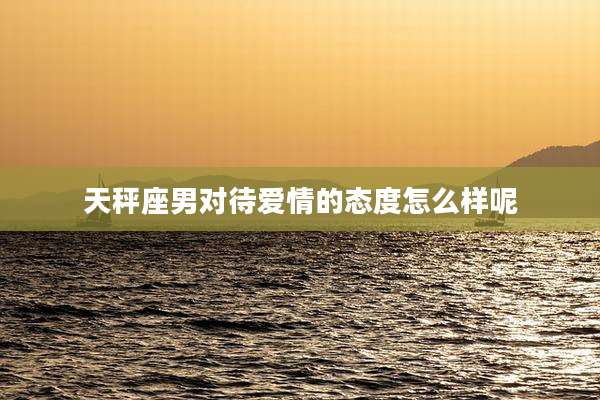 天秤座男对待爱情的态度怎么样呢