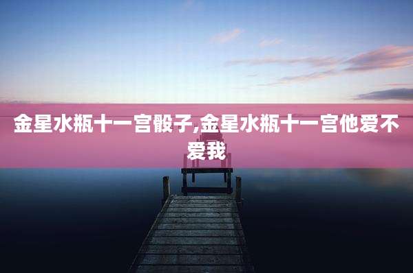 金星水瓶十一宫骰子,金星水瓶十一宫他爱不爱我