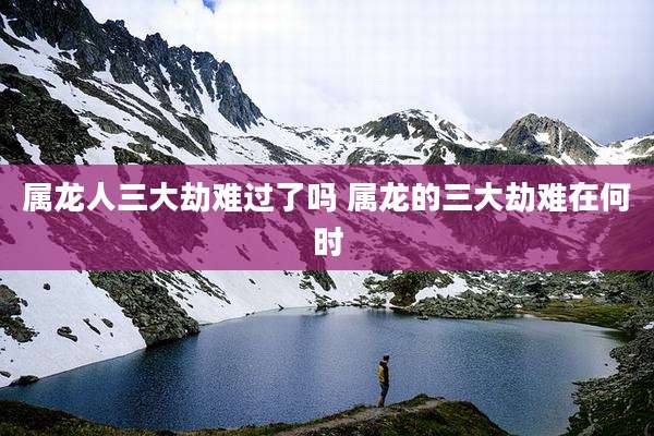 属龙人三大劫难过了吗 属龙的三大劫难在何时