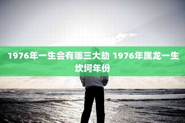 1976年一生会有哪三大劫 1976年属龙一生坎坷年份