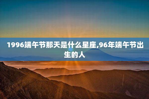 1996端午节那天是什么星座,96年端午节出生的人