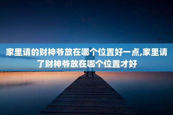 家里请的财神爷放在哪个位置好一点,家里请了财神爷放在哪个位置才好