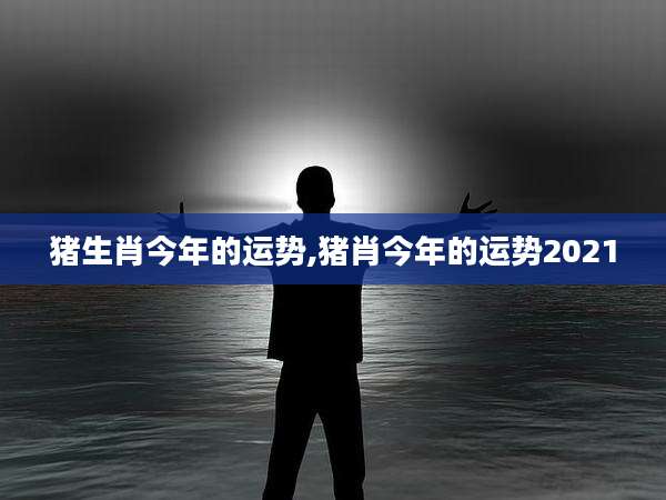 猪生肖今年的运势,猪肖今年的运势2021